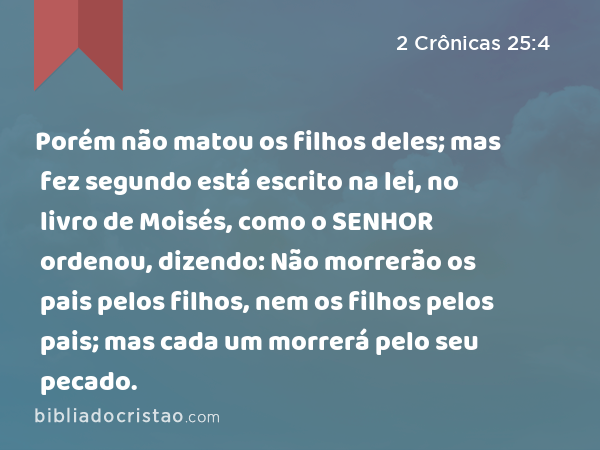 Porém não matou os filhos deles; mas fez segundo está escrito na lei, no livro de Moisés, como o SENHOR ordenou, dizendo: Não morrerão os pais pelos filhos, nem os filhos pelos pais; mas cada um morrerá pelo seu pecado. - 2 Crônicas 25:4