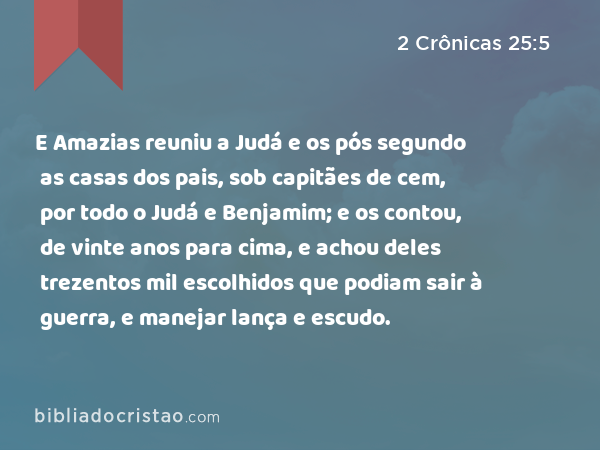 E Amazias reuniu a Judá e os pós segundo as casas dos pais, sob capitães de cem, por todo o Judá e Benjamim; e os contou, de vinte anos para cima, e achou deles trezentos mil escolhidos que podiam sair à guerra, e manejar lança e escudo. - 2 Crônicas 25:5