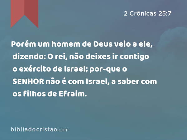 Porém um homem de Deus veio a ele, dizendo: O rei, não deixes ir contigo o exército de Israel; por-que o SENHOR não é com Israel, a saber com os filhos de Efraim. - 2 Crônicas 25:7