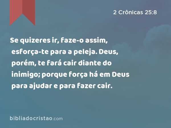 Se quizeres ir, faze-o assim, esforça-te para a peleja. Deus, porém, te fará cair diante do inimigo; porque força há em Deus para ajudar e para fazer cair. - 2 Crônicas 25:8