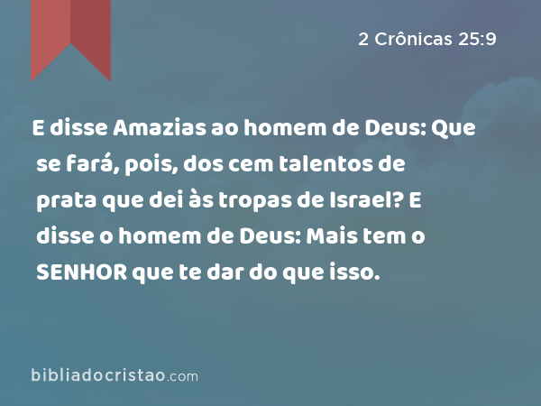 E disse Amazias ao homem de Deus: Que se fará, pois, dos cem talentos de prata que dei às tropas de Israel? E disse o homem de Deus: Mais tem o SENHOR que te dar do que isso. - 2 Crônicas 25:9