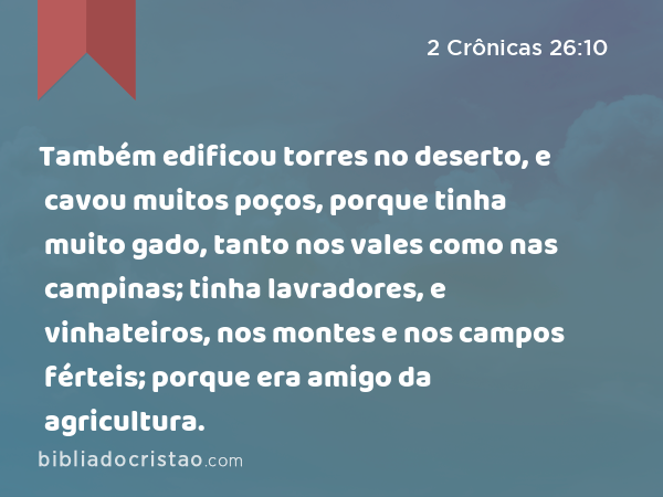 Também edificou torres no deserto, e cavou muitos poços, porque tinha muito gado, tanto nos vales como nas campinas; tinha lavradores, e vinhateiros, nos montes e nos campos férteis; porque era amigo da agricultura. - 2 Crônicas 26:10