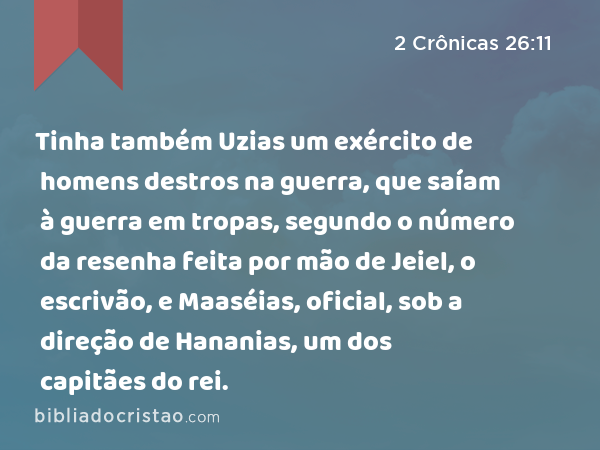 Tinha também Uzias um exército de homens destros na guerra, que saíam à guerra em tropas, segundo o número da resenha feita por mão de Jeiel, o escrivão, e Maaséias, oficial, sob a direção de Hananias, um dos capitães do rei. - 2 Crônicas 26:11