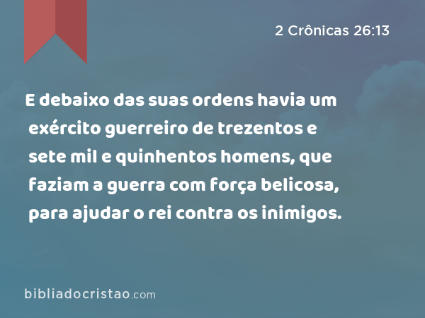 E debaixo das suas ordens havia um exército guerreiro de trezentos e sete mil e quinhentos homens, que faziam a guerra com força belicosa, para ajudar o rei contra os inimigos. - 2 Crônicas 26:13