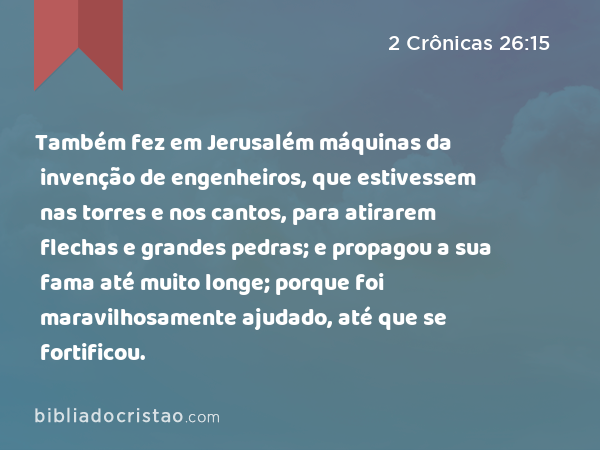 Também fez em Jerusalém máquinas da invenção de engenheiros, que estivessem nas torres e nos cantos, para atirarem flechas e grandes pedras; e propagou a sua fama até muito longe; porque foi maravilhosamente ajudado, até que se fortificou. - 2 Crônicas 26:15