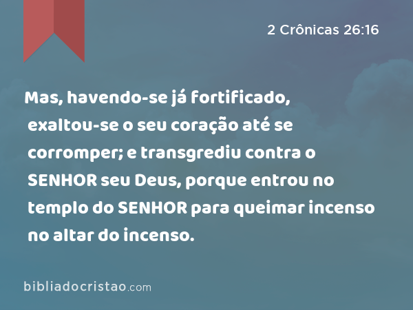 Mas, havendo-se já fortificado, exaltou-se o seu coração até se corromper; e transgrediu contra o SENHOR seu Deus, porque entrou no templo do SENHOR para queimar incenso no altar do incenso. - 2 Crônicas 26:16