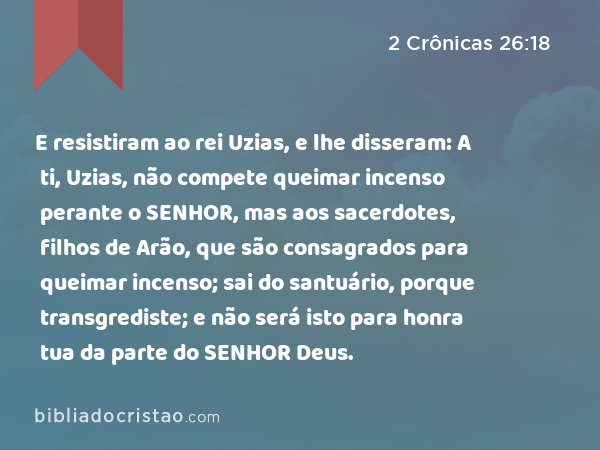 E resistiram ao rei Uzias, e lhe disseram: A ti, Uzias, não compete queimar incenso perante o SENHOR, mas aos sacerdotes, filhos de Arão, que são consagrados para queimar incenso; sai do santuário, porque transgrediste; e não será isto para honra tua da parte do SENHOR Deus. - 2 Crônicas 26:18