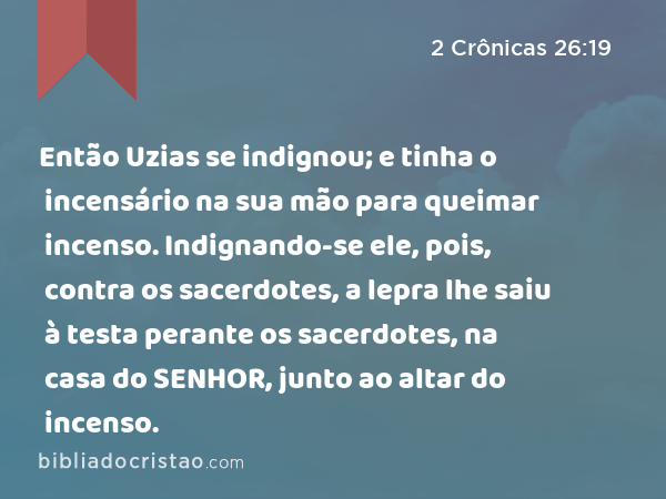 Então Uzias se indignou; e tinha o incensário na sua mão para queimar incenso. Indignando-se ele, pois, contra os sacerdotes, a lepra lhe saiu à testa perante os sacerdotes, na casa do SENHOR, junto ao altar do incenso. - 2 Crônicas 26:19