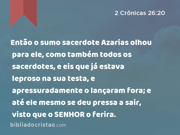 Então o sumo sacerdote Azarias olhou para ele, como também todos os sacerdotes, e eis que já estava leproso na sua testa, e apressuradamente o lançaram fora; e até ele mesmo se deu pressa a sair, visto que o SENHOR o ferira. - 2 Crônicas 26:20