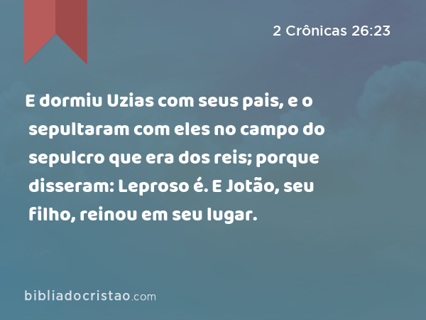 E dormiu Uzias com seus pais, e o sepultaram com eles no campo do sepulcro que era dos reis; porque disseram: Leproso é. E Jotão, seu filho, reinou em seu lugar. - 2 Crônicas 26:23