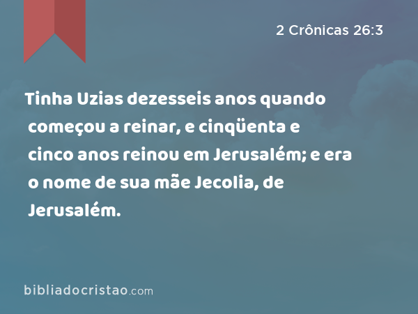 Tinha Uzias dezesseis anos quando começou a reinar, e cinqüenta e cinco anos reinou em Jerusalém; e era o nome de sua mãe Jecolia, de Jerusalém. - 2 Crônicas 26:3