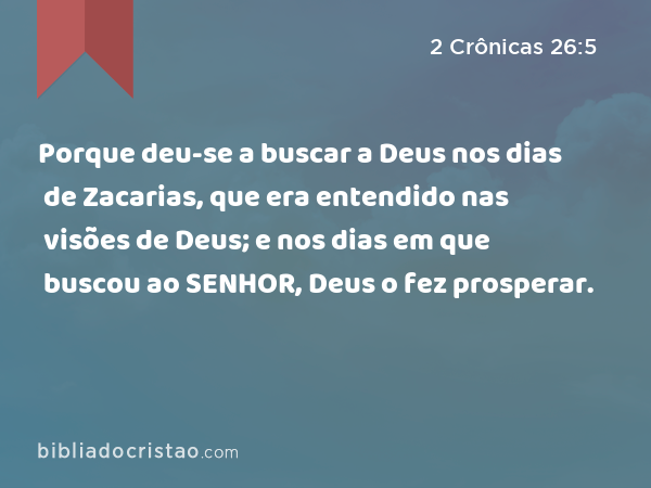 Porque deu-se a buscar a Deus nos dias de Zacarias, que era entendido nas visões de Deus; e nos dias em que buscou ao SENHOR, Deus o fez prosperar. - 2 Crônicas 26:5