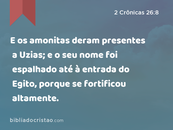 E os amonitas deram presentes a Uzias; e o seu nome foi espalhado até à entrada do Egito, porque se fortificou altamente. - 2 Crônicas 26:8