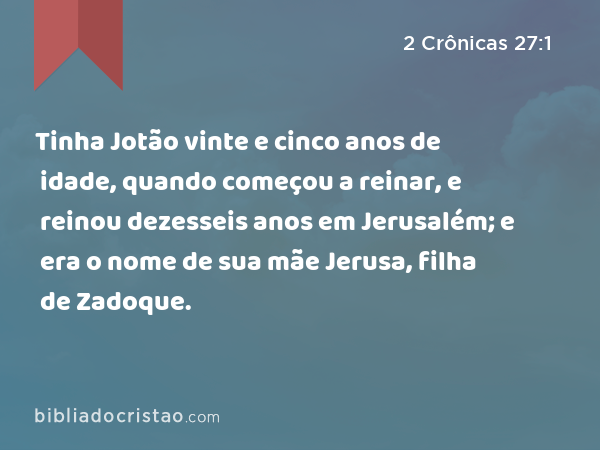 Tinha Jotão vinte e cinco anos de idade, quando começou a reinar, e reinou dezesseis anos em Jerusalém; e era o nome de sua mãe Jerusa, filha de Zadoque. - 2 Crônicas 27:1