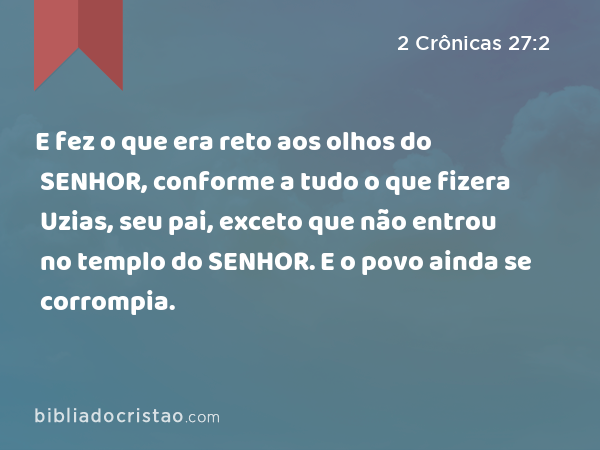 E fez o que era reto aos olhos do SENHOR, conforme a tudo o que fizera Uzias, seu pai, exceto que não entrou no templo do SENHOR. E o povo ainda se corrompia. - 2 Crônicas 27:2