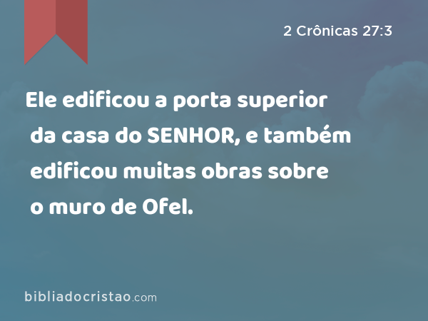 Ele edificou a porta superior da casa do SENHOR, e também edificou muitas obras sobre o muro de Ofel. - 2 Crônicas 27:3