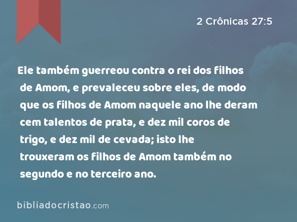 Ele também guerreou contra o rei dos filhos de Amom, e prevaleceu sobre eles, de modo que os filhos de Amom naquele ano lhe deram cem talentos de prata, e dez mil coros de trigo, e dez mil de cevada; isto lhe trouxeram os filhos de Amom também no segundo e no terceiro ano. - 2 Crônicas 27:5