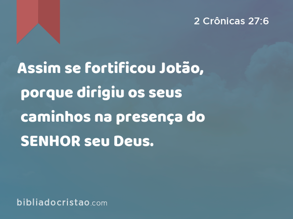 Assim se fortificou Jotão, porque dirigiu os seus caminhos na presença do SENHOR seu Deus. - 2 Crônicas 27:6