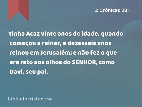 Tinha Acaz vinte anos de idade, quando começou a reinar, e dezesseis anos reinou em Jerusalém; e não fez o que era reto aos olhos do SENHOR, como Davi, seu pai. - 2 Crônicas 28:1