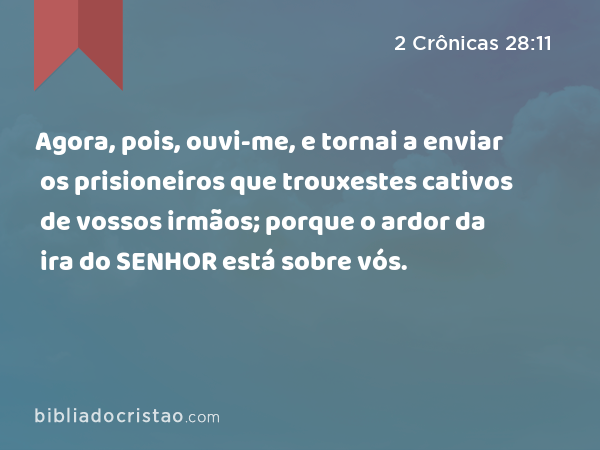 Agora, pois, ouvi-me, e tornai a enviar os prisioneiros que trouxestes cativos de vossos irmãos; porque o ardor da ira do SENHOR está sobre vós. - 2 Crônicas 28:11