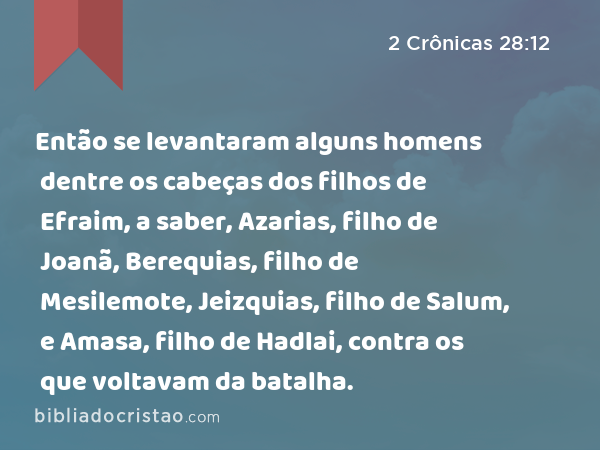 Então se levantaram alguns homens dentre os cabeças dos filhos de Efraim, a saber, Azarias, filho de Joanã, Berequias, filho de Mesilemote, Jeizquias, filho de Salum, e Amasa, filho de Hadlai, contra os que voltavam da batalha. - 2 Crônicas 28:12