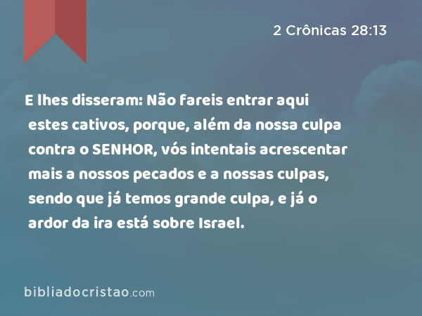 E lhes disseram: Não fareis entrar aqui estes cativos, porque, além da nossa culpa contra o SENHOR, vós intentais acrescentar mais a nossos pecados e a nossas culpas, sendo que já temos grande culpa, e já o ardor da ira está sobre Israel. - 2 Crônicas 28:13