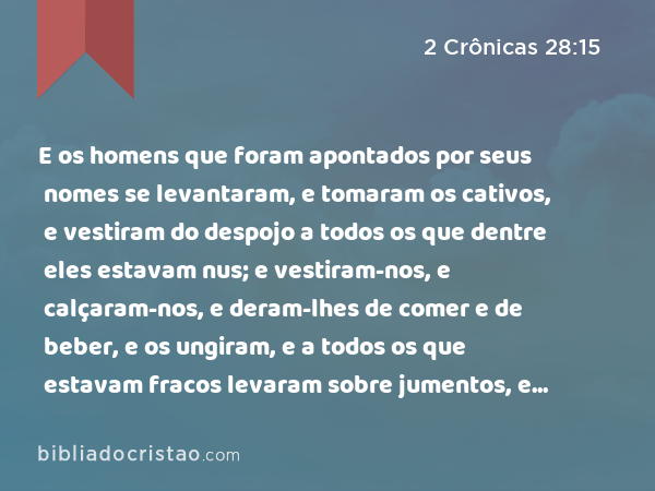 E os homens que foram apontados por seus nomes se levantaram, e tomaram os cativos, e vestiram do despojo a todos os que dentre eles estavam nus; e vestiram-nos, e calçaram-nos, e deram-lhes de comer e de beber, e os ungiram, e a todos os que estavam fracos levaram sobre jumentos, e conduziram-nos a Jericó, à cidade das palmeiras, a seus irmãos. Depois voltaram para Samaria. - 2 Crônicas 28:15