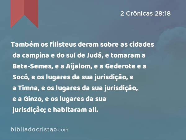 Também os filisteus deram sobre as cidades da campina e do sul de Judá, e tomaram a Bete-Semes, e a Aijalom, e a Gederote e a Socó, e os lugares da sua jurisdição, e a Timna, e os lugares da sua jurisdição, e a Ginzo, e os lugares da sua jurisdição; e habitaram ali. - 2 Crônicas 28:18