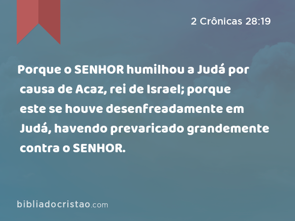 Porque o SENHOR humilhou a Judá por causa de Acaz, rei de Israel; porque este se houve desenfreadamente em Judá, havendo prevaricado grandemente contra o SENHOR. - 2 Crônicas 28:19