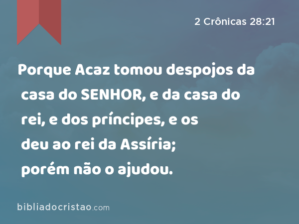 Porque Acaz tomou despojos da casa do SENHOR, e da casa do rei, e dos príncipes, e os deu ao rei da Assíria; porém não o ajudou. - 2 Crônicas 28:21