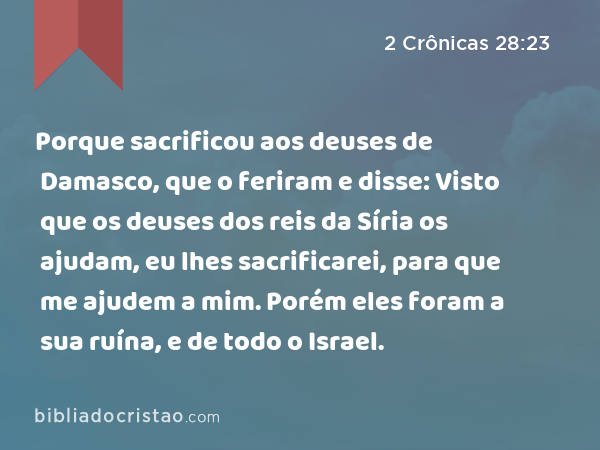 Porque sacrificou aos deuses de Damasco, que o feriram e disse: Visto que os deuses dos reis da Síria os ajudam, eu lhes sacrificarei, para que me ajudem a mim. Porém eles foram a sua ruína, e de todo o Israel. - 2 Crônicas 28:23