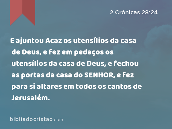 E ajuntou Acaz os utensílios da casa de Deus, e fez em pedaços os utensílios da casa de Deus, e fechou as portas da casa do SENHOR, e fez para si altares em todos os cantos de Jerusalém. - 2 Crônicas 28:24