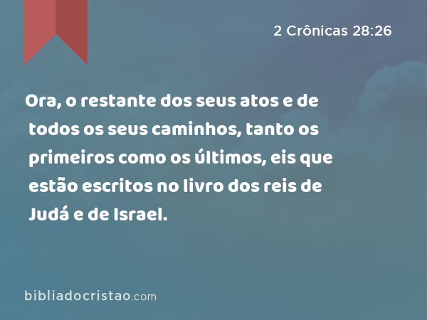 Ora, o restante dos seus atos e de todos os seus caminhos, tanto os primeiros como os últimos, eis que estão escritos no livro dos reis de Judá e de Israel. - 2 Crônicas 28:26