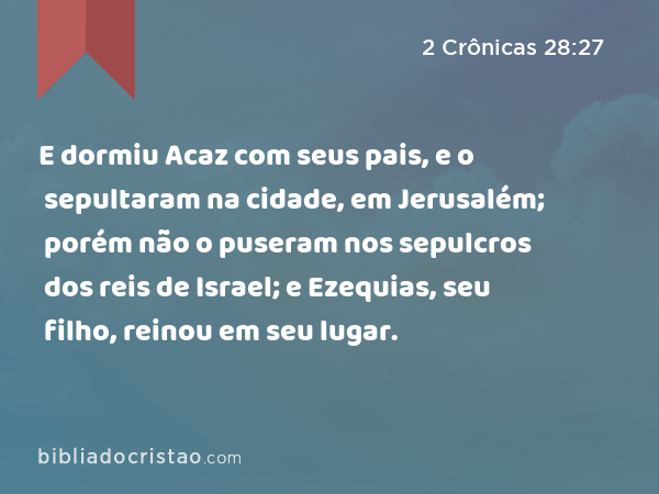 E dormiu Acaz com seus pais, e o sepultaram na cidade, em Jerusalém; porém não o puseram nos sepulcros dos reis de Israel; e Ezequias, seu filho, reinou em seu lugar. - 2 Crônicas 28:27