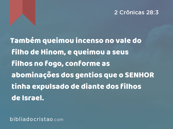 Também queimou incenso no vale do filho de Hinom, e queimou a seus filhos no fogo, conforme as abominações dos gentios que o SENHOR tinha expulsado de diante dos filhos de Israel. - 2 Crônicas 28:3