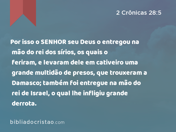 Por isso o SENHOR seu Deus o entregou na mão do rei dos sírios, os quais o feriram, e levaram dele em cativeiro uma grande multidão de presos, que trouxeram a Damasco; também foi entregue na mão do rei de Israel, o qual lhe infligiu grande derrota. - 2 Crônicas 28:5