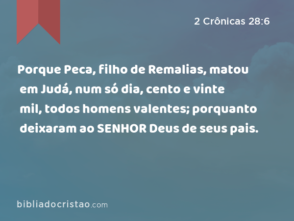 Porque Peca, filho de Remalias, matou em Judá, num só dia, cento e vinte mil, todos homens valentes; porquanto deixaram ao SENHOR Deus de seus pais. - 2 Crônicas 28:6