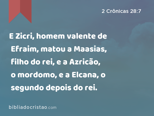 E Zicri, homem valente de Efraim, matou a Maasias, filho do rei, e a Azricão, o mordomo, e a Elcana, o segundo depois do rei. - 2 Crônicas 28:7