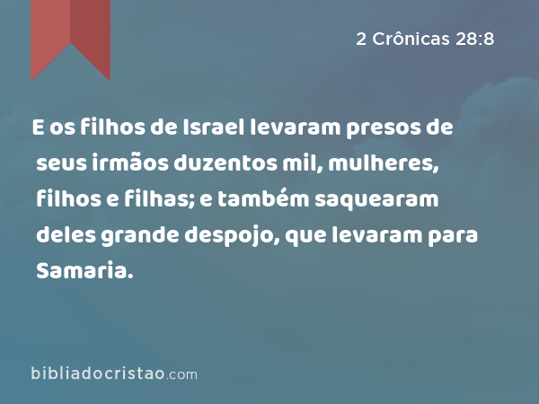 E os filhos de Israel levaram presos de seus irmãos duzentos mil, mulheres, filhos e filhas; e também saquearam deles grande despojo, que levaram para Samaria. - 2 Crônicas 28:8