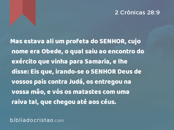 Mas estava ali um profeta do SENHOR, cujo nome era Obede, o qual saiu ao encontro do exército que vinha para Samaria, e lhe disse: Eis que, irando-se o SENHOR Deus de vossos pais contra Judá, os entregou na vossa mão, e vós os matastes com uma raiva tal, que chegou até aos céus. - 2 Crônicas 28:9