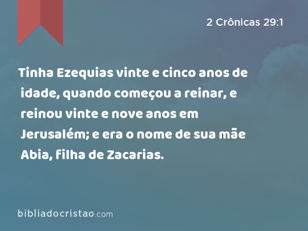 Tinha Ezequias vinte e cinco anos de idade, quando começou a reinar, e reinou vinte e nove anos em Jerusalém; e era o nome de sua mãe Abia, filha de Zacarias. - 2 Crônicas 29:1