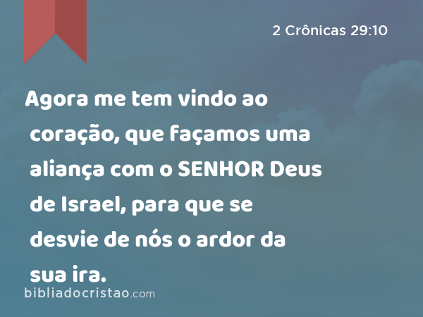 Agora me tem vindo ao coração, que façamos uma aliança com o SENHOR Deus de Israel, para que se desvie de nós o ardor da sua ira. - 2 Crônicas 29:10