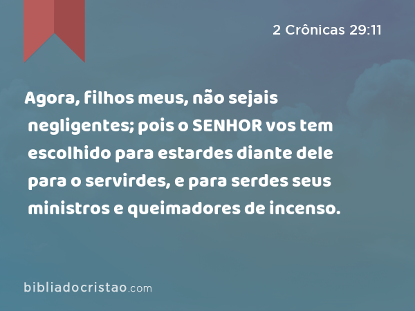 Agora, filhos meus, não sejais negligentes; pois o SENHOR vos tem escolhido para estardes diante dele para o servirdes, e para serdes seus ministros e queimadores de incenso. - 2 Crônicas 29:11