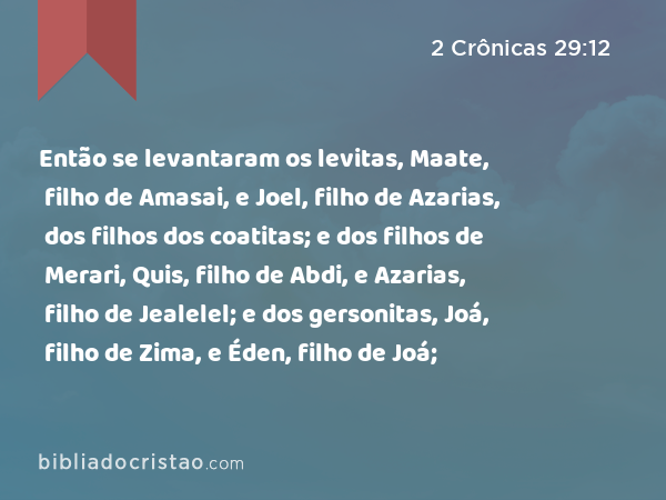 Então se levantaram os levitas, Maate, filho de Amasai, e Joel, filho de Azarias, dos filhos dos coatitas; e dos filhos de Merari, Quis, filho de Abdi, e Azarias, filho de Jealelel; e dos gersonitas, Joá, filho de Zima, e Éden, filho de Joá; - 2 Crônicas 29:12