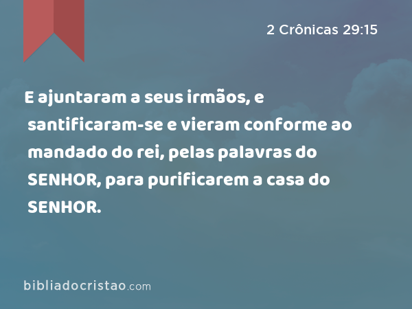 E ajuntaram a seus irmãos, e santificaram-se e vieram conforme ao mandado do rei, pelas palavras do SENHOR, para purificarem a casa do SENHOR. - 2 Crônicas 29:15