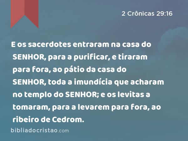 E os sacerdotes entraram na casa do SENHOR, para a purificar, e tiraram para fora, ao pátio da casa do SENHOR, toda a imundícia que acharam no templo do SENHOR; e os levitas a tomaram, para a levarem para fora, ao ribeiro de Cedrom. - 2 Crônicas 29:16