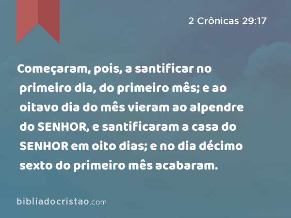 Começaram, pois, a santificar no primeiro dia, do primeiro mês; e ao oitavo dia do mês vieram ao alpendre do SENHOR, e santificaram a casa do SENHOR em oito dias; e no dia décimo sexto do primeiro mês acabaram. - 2 Crônicas 29:17