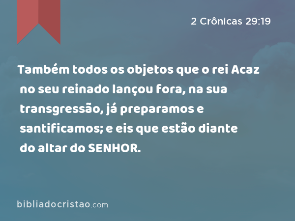 Também todos os objetos que o rei Acaz no seu reinado lançou fora, na sua transgressão, já preparamos e santificamos; e eis que estão diante do altar do SENHOR. - 2 Crônicas 29:19