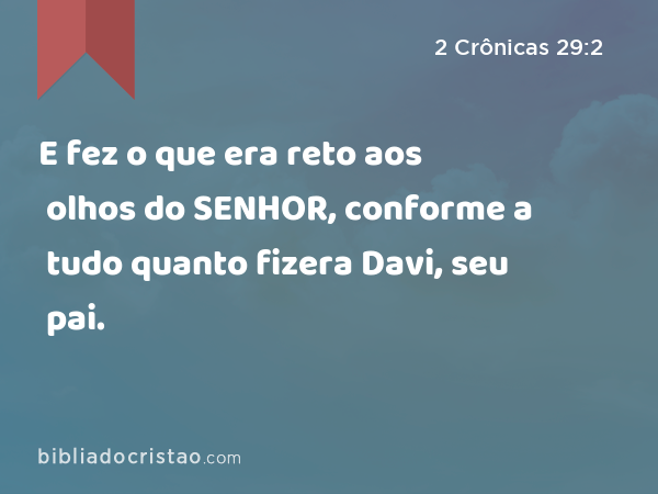 E fez o que era reto aos olhos do SENHOR, conforme a tudo quanto fizera Davi, seu pai. - 2 Crônicas 29:2