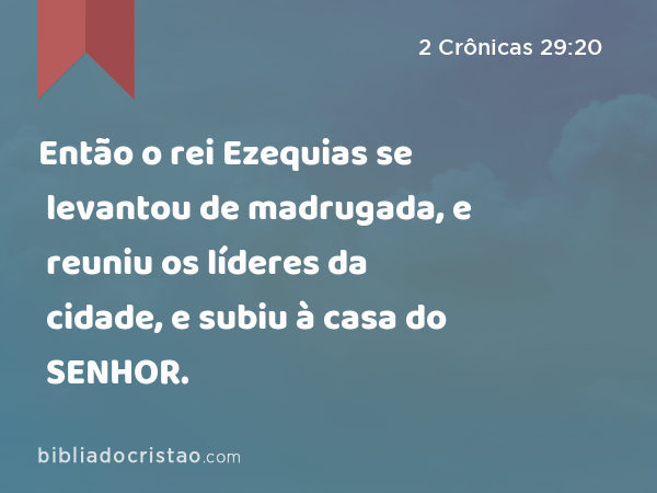 Então o rei Ezequias se levantou de madrugada, e reuniu os líderes da cidade, e subiu à casa do SENHOR. - 2 Crônicas 29:20